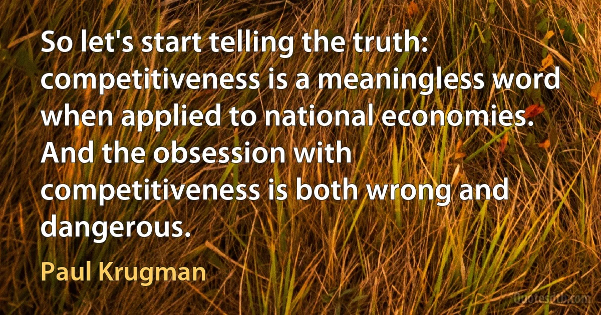 So let's start telling the truth: competitiveness is a meaningless word when applied to national economies. And the obsession with competitiveness is both wrong and dangerous. (Paul Krugman)