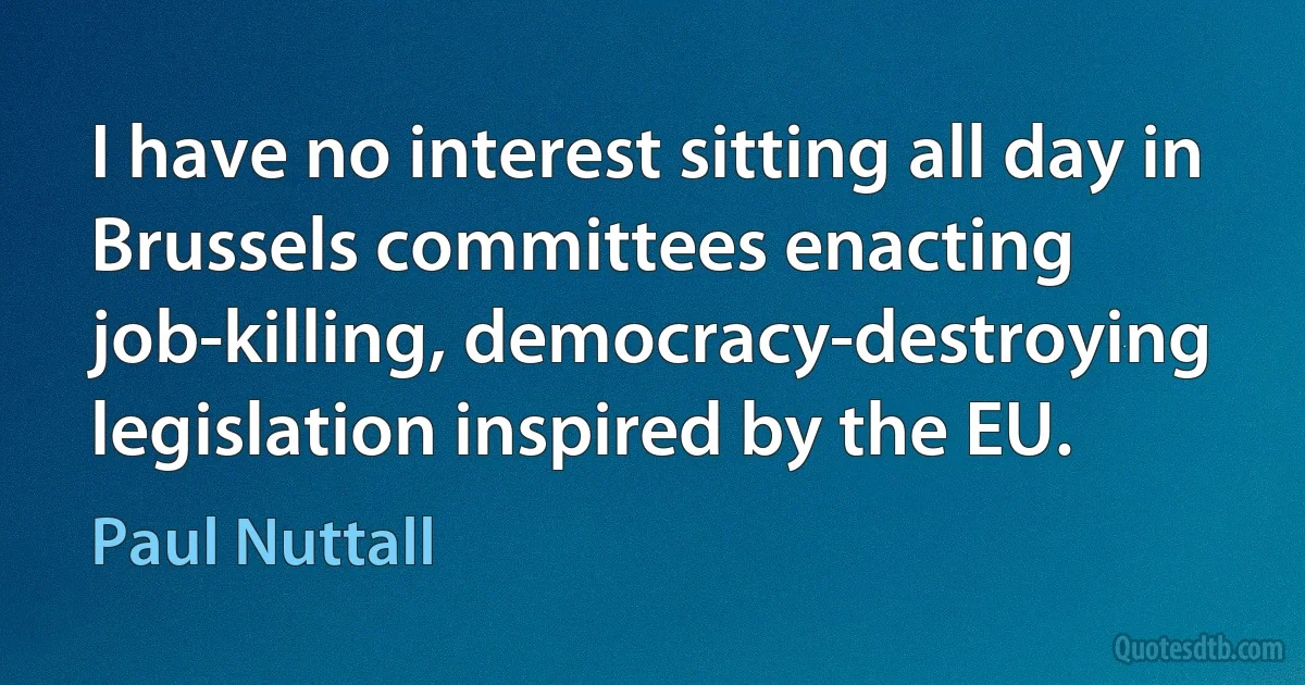 I have no interest sitting all day in Brussels committees enacting job-killing, democracy-destroying legislation inspired by the EU. (Paul Nuttall)