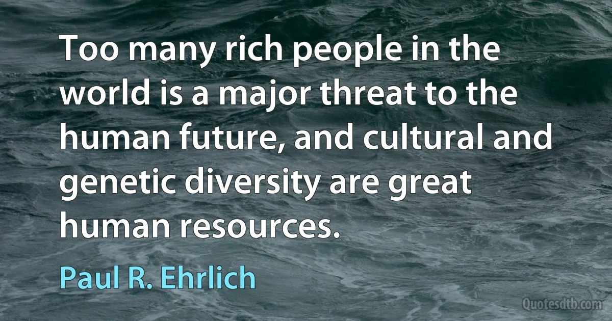 Too many rich people in the world is a major threat to the human future, and cultural and genetic diversity are great human resources. (Paul R. Ehrlich)