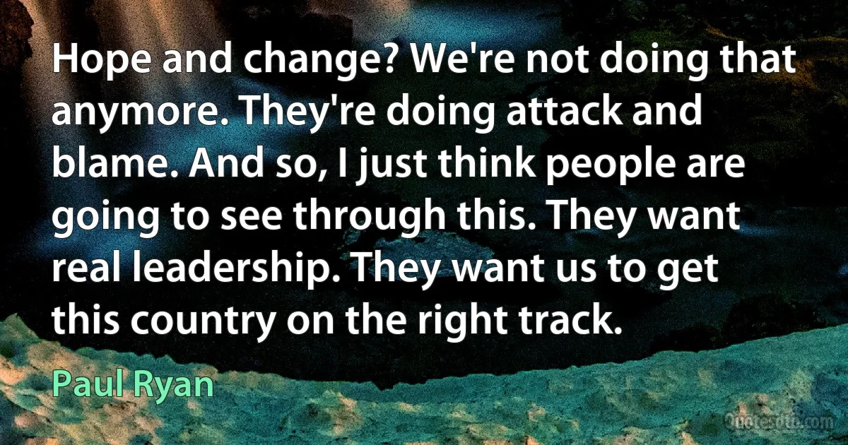 Hope and change? We're not doing that anymore. They're doing attack and blame. And so, I just think people are going to see through this. They want real leadership. They want us to get this country on the right track. (Paul Ryan)