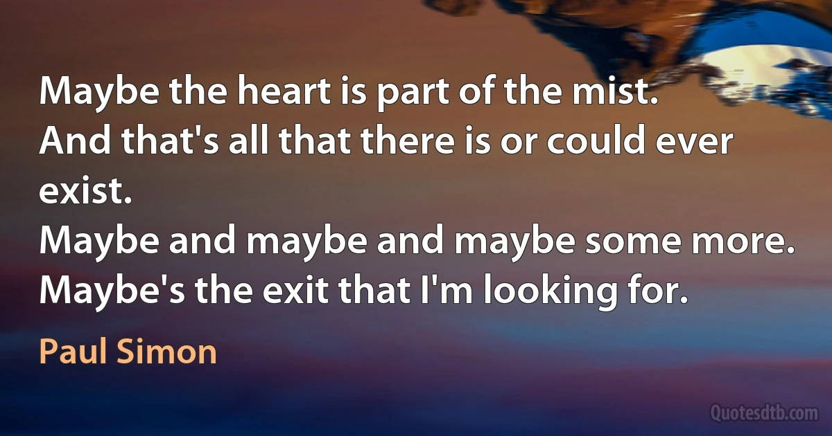 Maybe the heart is part of the mist.
And that's all that there is or could ever exist.
Maybe and maybe and maybe some more.
Maybe's the exit that I'm looking for. (Paul Simon)