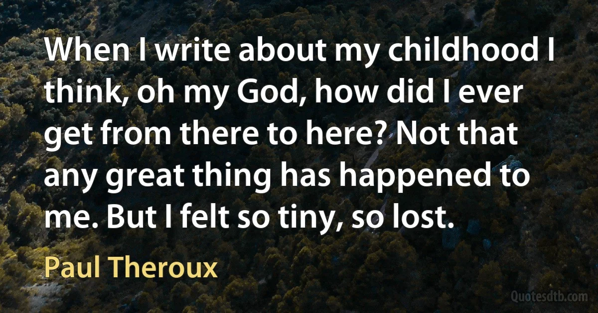 When I write about my childhood I think, oh my God, how did I ever get from there to here? Not that any great thing has happened to me. But I felt so tiny, so lost. (Paul Theroux)