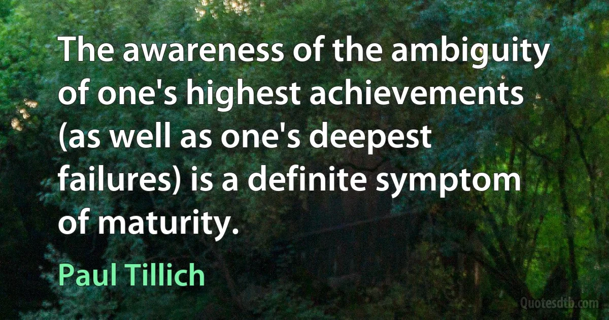 The awareness of the ambiguity of one's highest achievements (as well as one's deepest failures) is a definite symptom of maturity. (Paul Tillich)