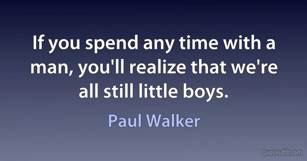 If you spend any time with a man, you'll realize that we're all still little boys. (Paul Walker)