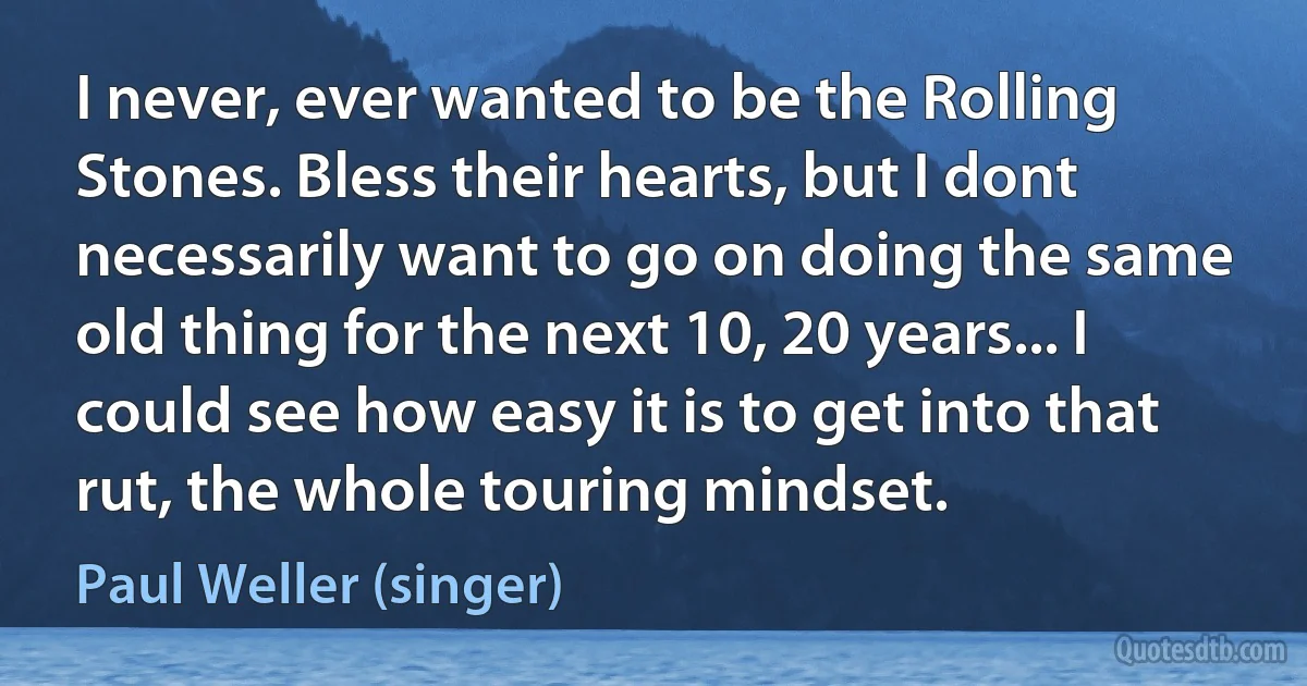 I never, ever wanted to be the Rolling Stones. Bless their hearts, but I dont necessarily want to go on doing the same old thing for the next 10, 20 years... I could see how easy it is to get into that rut, the whole touring mindset. (Paul Weller (singer))