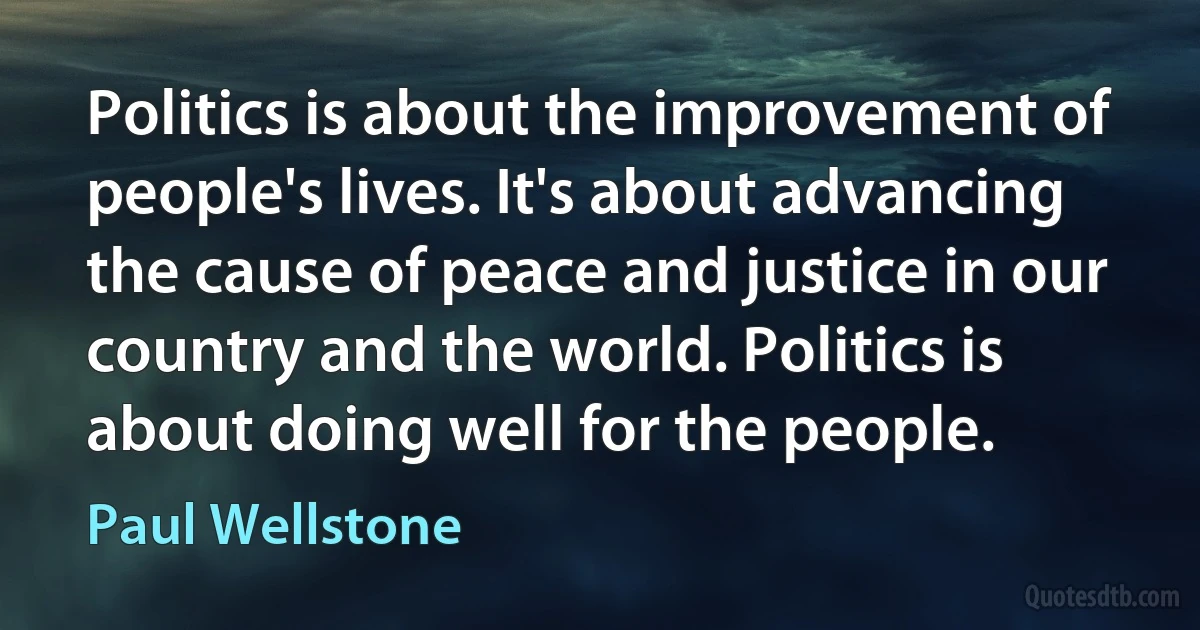 Politics is about the improvement of people's lives. It's about advancing the cause of peace and justice in our country and the world. Politics is about doing well for the people. (Paul Wellstone)