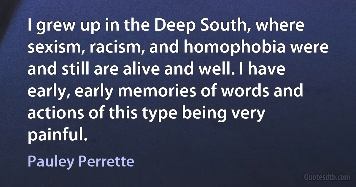 I grew up in the Deep South, where sexism, racism, and homophobia were and still are alive and well. I have early, early memories of words and actions of this type being very painful. (Pauley Perrette)