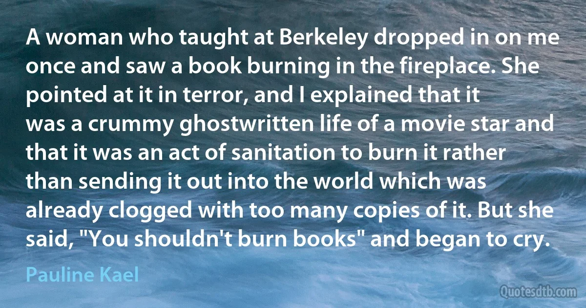 A woman who taught at Berkeley dropped in on me once and saw a book burning in the fireplace. She pointed at it in terror, and I explained that it was a crummy ghostwritten life of a movie star and that it was an act of sanitation to burn it rather than sending it out into the world which was already clogged with too many copies of it. But she said, "You shouldn't burn books" and began to cry. (Pauline Kael)