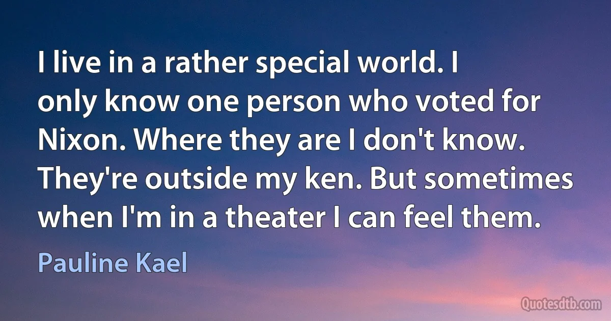 I live in a rather special world. I only know one person who voted for Nixon. Where they are I don't know. They're outside my ken. But sometimes when I'm in a theater I can feel them. (Pauline Kael)