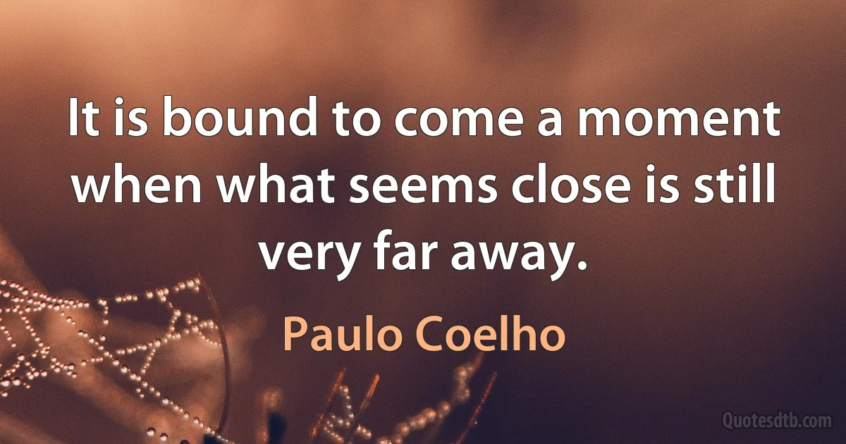 It is bound to come a moment when what seems close is still very far away. (Paulo Coelho)