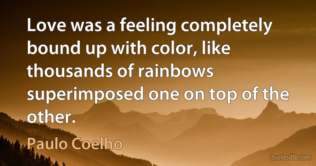 Love was a feeling completely bound up with color, like thousands of rainbows superimposed one on top of the other. (Paulo Coelho)