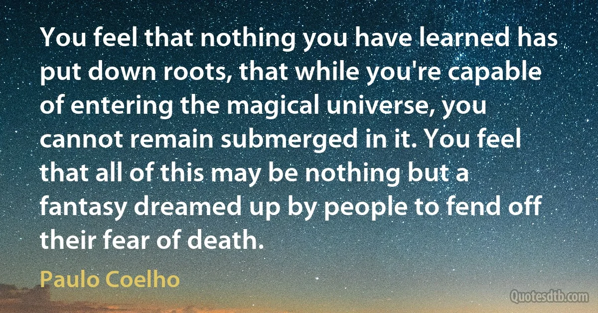 You feel that nothing you have learned has put down roots, that while you're capable of entering the magical universe, you cannot remain submerged in it. You feel that all of this may be nothing but a fantasy dreamed up by people to fend off their fear of death. (Paulo Coelho)