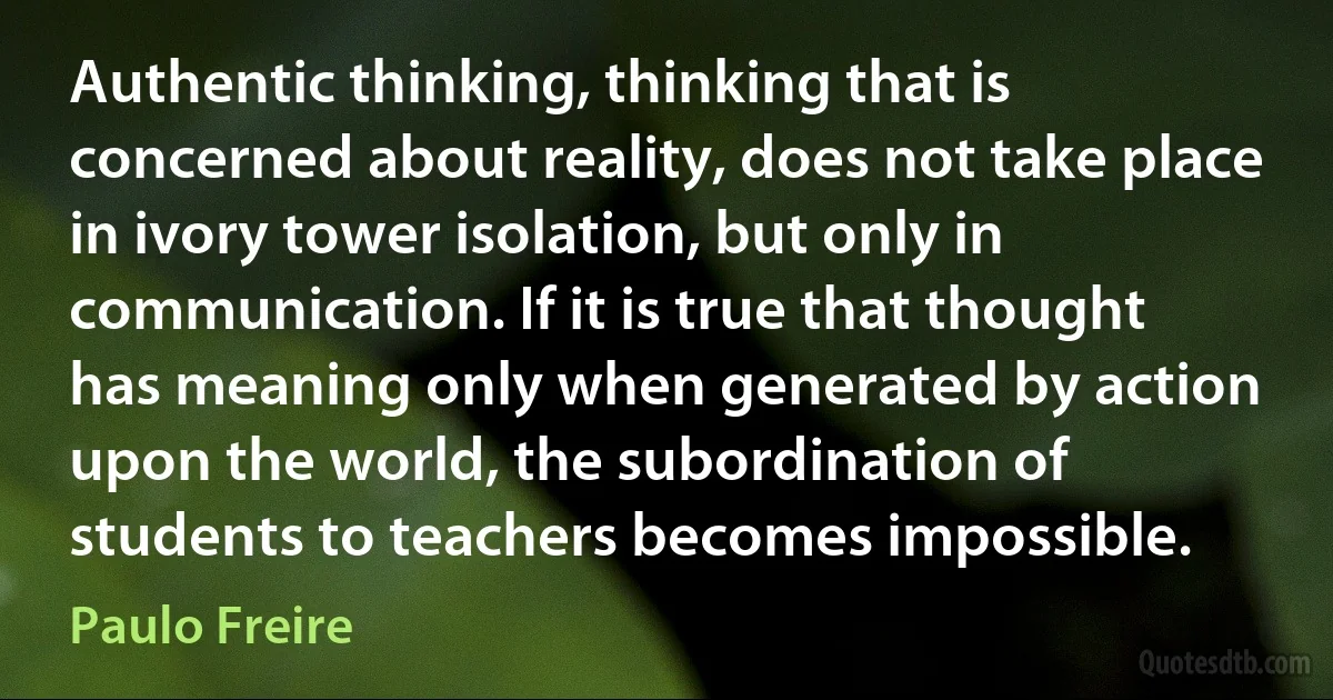 Authentic thinking, thinking that is concerned about reality, does not take place in ivory tower isolation, but only in communication. If it is true that thought has meaning only when generated by action upon the world, the subordination of students to teachers becomes impossible. (Paulo Freire)