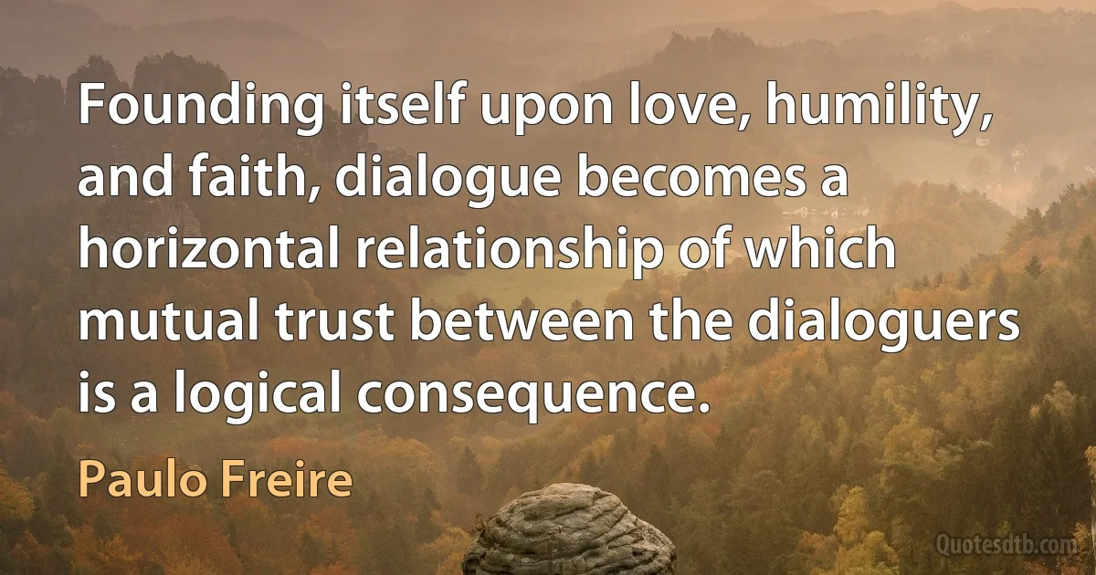 Founding itself upon love, humility, and faith, dialogue becomes a horizontal relationship of which mutual trust between the dialoguers is a logical consequence. (Paulo Freire)