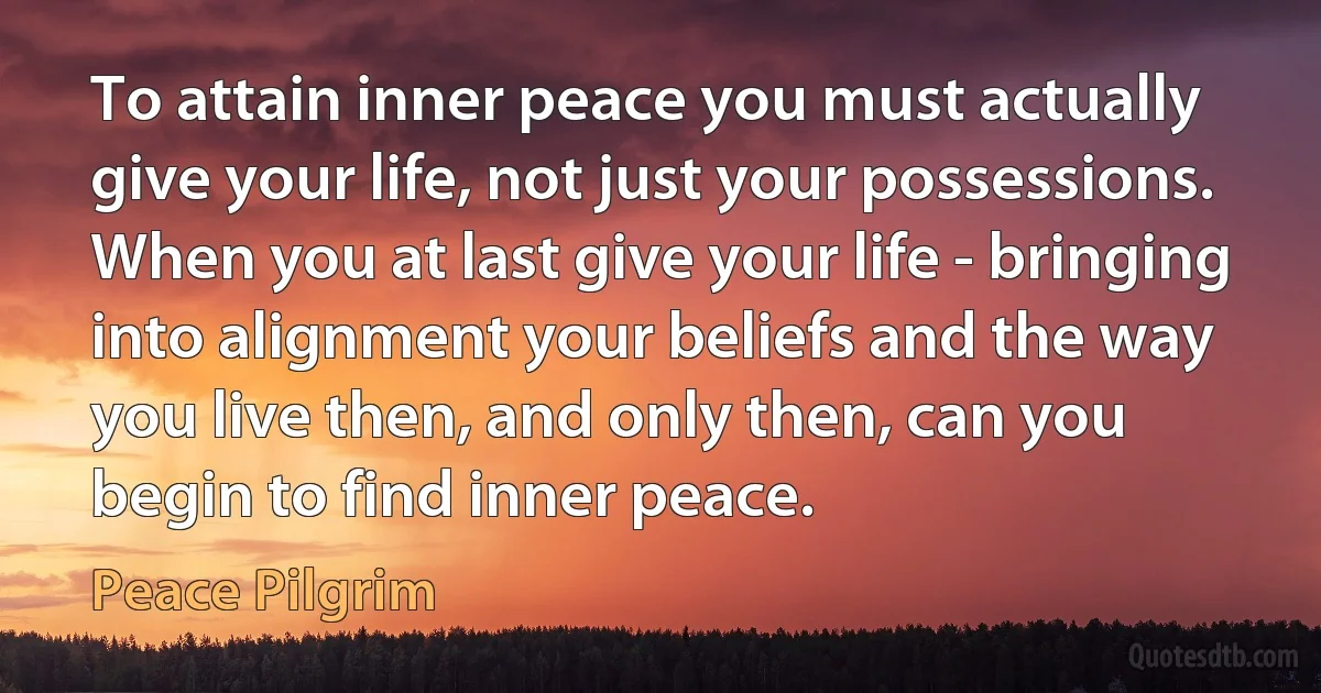 To attain inner peace you must actually give your life, not just your possessions. When you at last give your life - bringing into alignment your beliefs and the way you live then, and only then, can you begin to find inner peace. (Peace Pilgrim)