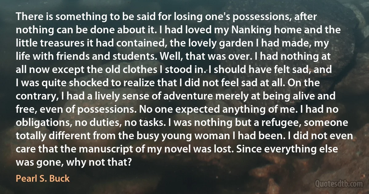 There is something to be said for losing one's possessions, after nothing can be done about it. I had loved my Nanking home and the little treasures it had contained, the lovely garden I had made, my life with friends and students. Well, that was over. I had nothing at all now except the old clothes I stood in. I should have felt sad, and I was quite shocked to realize that I did not feel sad at all. On the contrary, I had a lively sense of adventure merely at being alive and free, even of possessions. No one expected anything of me. I had no obligations, no duties, no tasks. I was nothing but a refugee, someone totally different from the busy young woman I had been. I did not even care that the manuscript of my novel was lost. Since everything else was gone, why not that? (Pearl S. Buck)