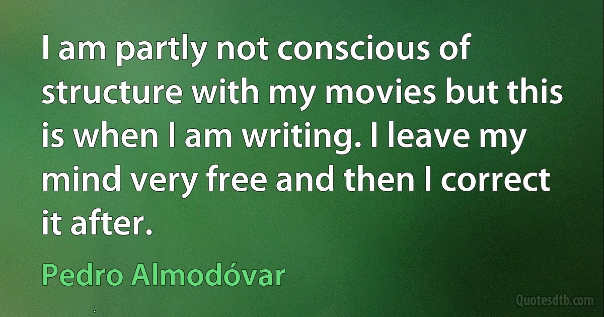 I am partly not conscious of structure with my movies but this is when I am writing. I leave my mind very free and then I correct it after. (Pedro Almodóvar)