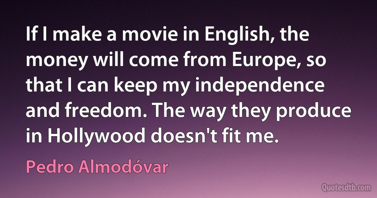 If I make a movie in English, the money will come from Europe, so that I can keep my independence and freedom. The way they produce in Hollywood doesn't fit me. (Pedro Almodóvar)