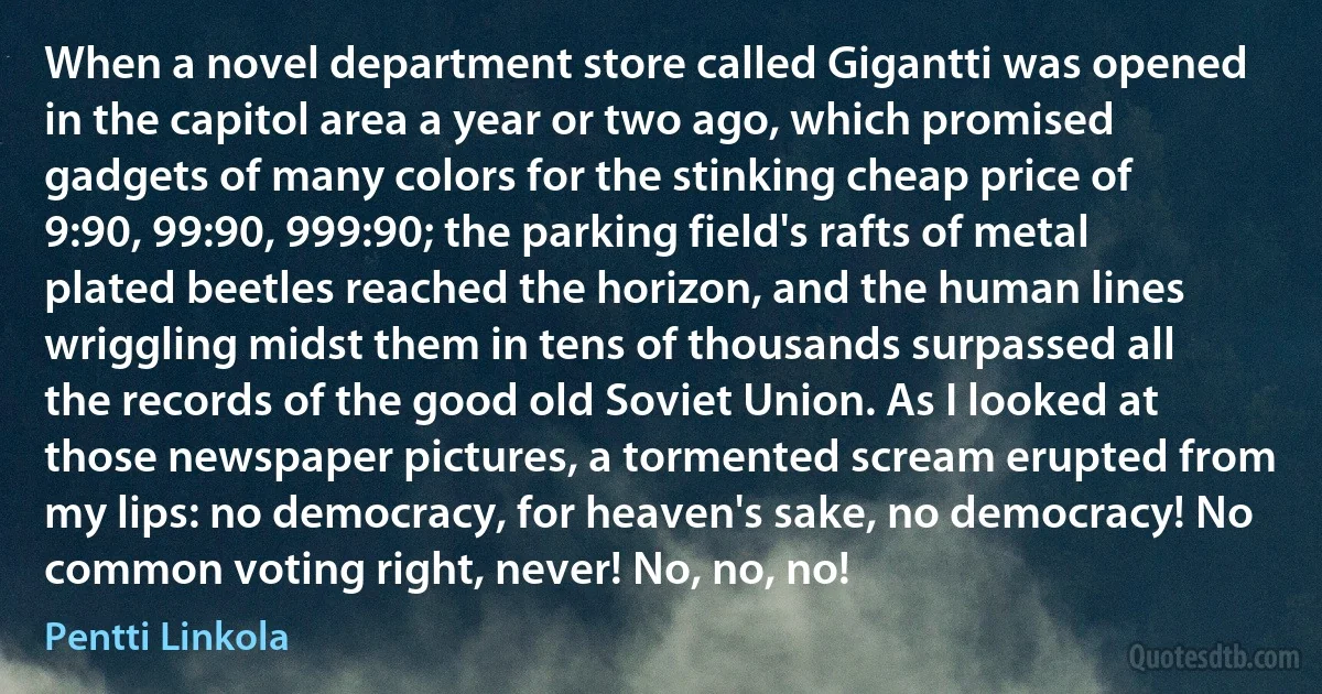 When a novel department store called Gigantti was opened in the capitol area a year or two ago, which promised gadgets of many colors for the stinking cheap price of 9:90, 99:90, 999:90; the parking field's rafts of metal plated beetles reached the horizon, and the human lines wriggling midst them in tens of thousands surpassed all the records of the good old Soviet Union. As I looked at those newspaper pictures, a tormented scream erupted from my lips: no democracy, for heaven's sake, no democracy! No common voting right, never! No, no, no! (Pentti Linkola)