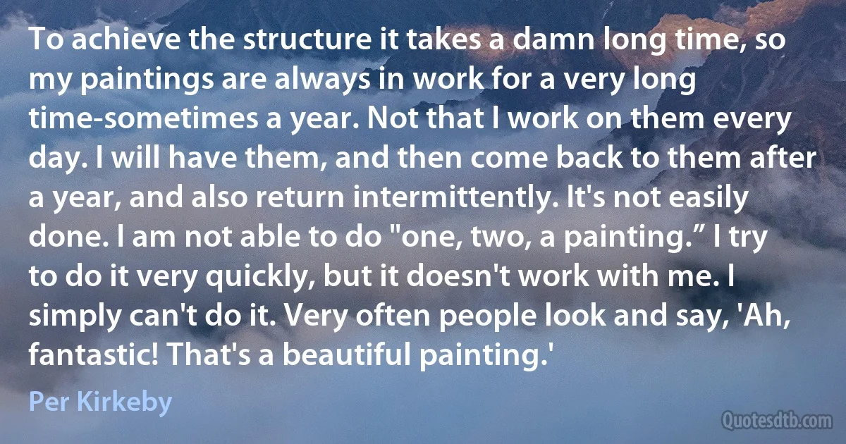 To achieve the structure it takes a damn long time, so my paintings are always in work for a very long time-sometimes a year. Not that I work on them every day. I will have them, and then come back to them after a year, and also return intermittently. It's not easily done. I am not able to do "one, two, a painting.” I try to do it very quickly, but it doesn't work with me. I simply can't do it. Very often people look and say, 'Ah, fantastic! That's a beautiful painting.' (Per Kirkeby)