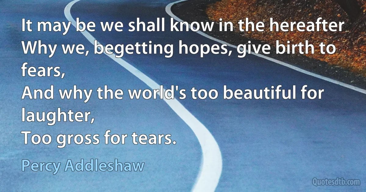 It may be we shall know in the hereafter
Why we, begetting hopes, give birth to fears,
And why the world's too beautiful for laughter,
Too gross for tears. (Percy Addleshaw)