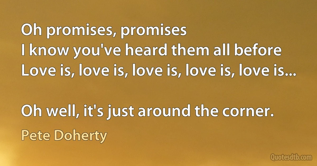 Oh promises, promises
I know you've heard them all before
Love is, love is, love is, love is, love is...

Oh well, it's just around the corner. (Pete Doherty)