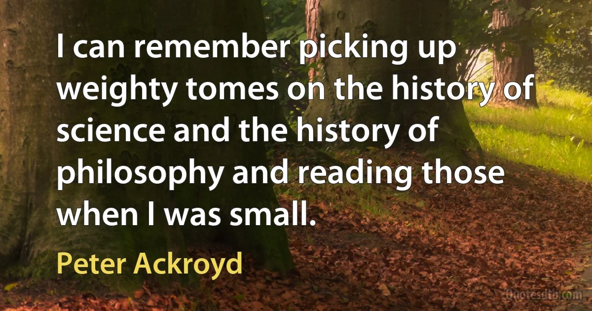 I can remember picking up weighty tomes on the history of science and the history of philosophy and reading those when I was small. (Peter Ackroyd)