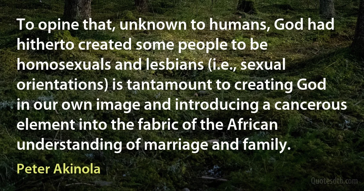 To opine that, unknown to humans, God had hitherto created some people to be homosexuals and lesbians (i.e., sexual orientations) is tantamount to creating God in our own image and introducing a cancerous element into the fabric of the African understanding of marriage and family. (Peter Akinola)