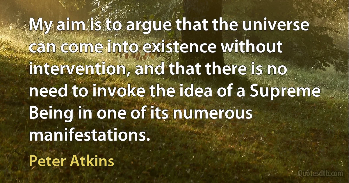 My aim is to argue that the universe can come into existence without intervention, and that there is no need to invoke the idea of a Supreme Being in one of its numerous manifestations. (Peter Atkins)