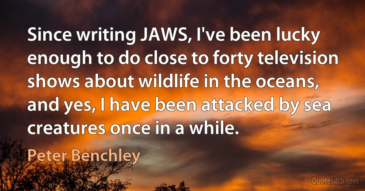 Since writing JAWS, I've been lucky enough to do close to forty television shows about wildlife in the oceans, and yes, I have been attacked by sea creatures once in a while. (Peter Benchley)