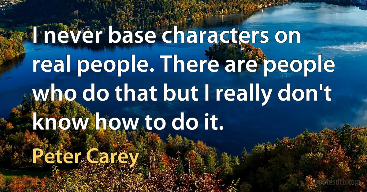 I never base characters on real people. There are people who do that but I really don't know how to do it. (Peter Carey)