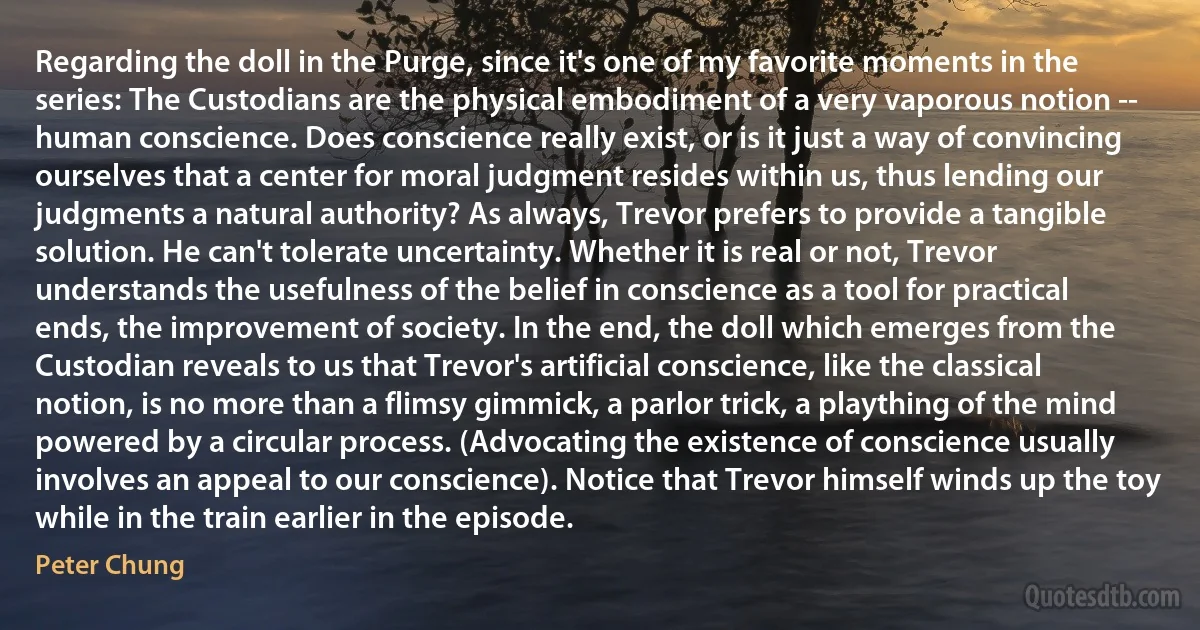 Regarding the doll in the Purge, since it's one of my favorite moments in the series: The Custodians are the physical embodiment of a very vaporous notion -- human conscience. Does conscience really exist, or is it just a way of convincing ourselves that a center for moral judgment resides within us, thus lending our judgments a natural authority? As always, Trevor prefers to provide a tangible solution. He can't tolerate uncertainty. Whether it is real or not, Trevor understands the usefulness of the belief in conscience as a tool for practical ends, the improvement of society. In the end, the doll which emerges from the Custodian reveals to us that Trevor's artificial conscience, like the classical notion, is no more than a flimsy gimmick, a parlor trick, a plaything of the mind powered by a circular process. (Advocating the existence of conscience usually involves an appeal to our conscience). Notice that Trevor himself winds up the toy while in the train earlier in the episode. (Peter Chung)