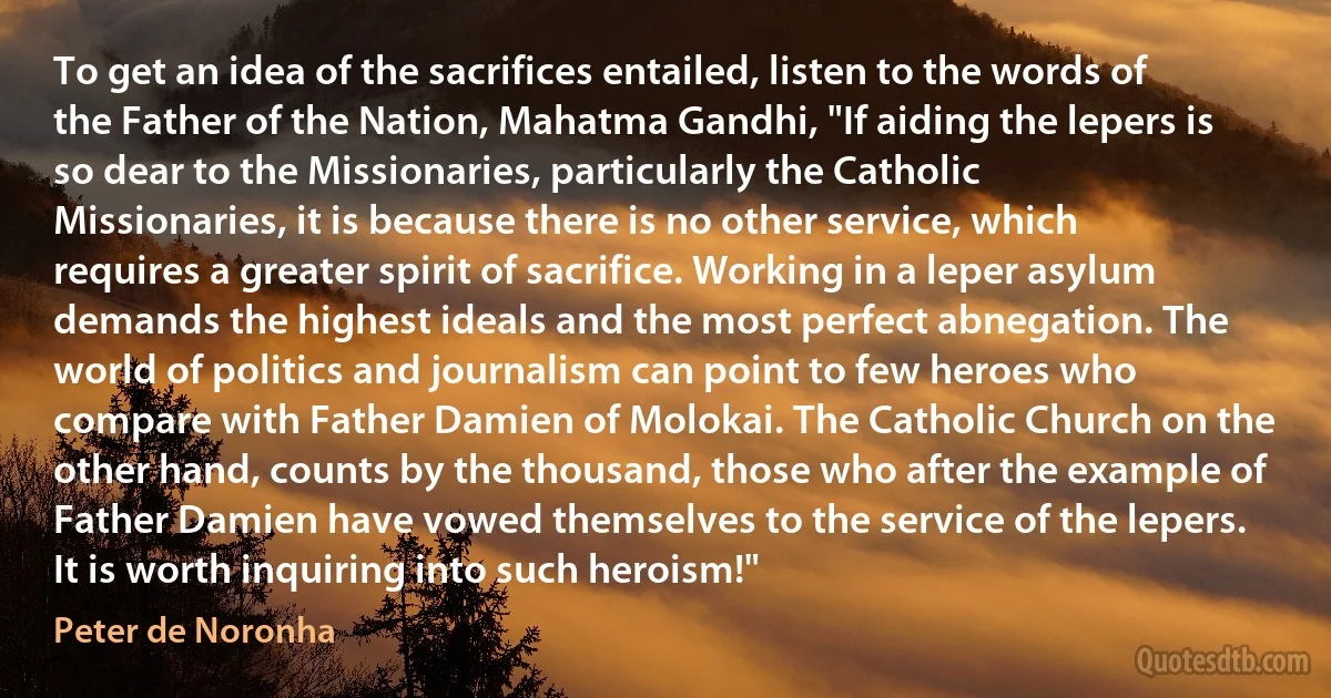 To get an idea of the sacrifices entailed, listen to the words of the Father of the Nation, Mahatma Gandhi, "If aiding the lepers is so dear to the Missionaries, particularly the Catholic Missionaries, it is because there is no other service, which requires a greater spirit of sacrifice. Working in a leper asylum demands the highest ideals and the most perfect abnegation. The world of politics and journalism can point to few heroes who compare with Father Damien of Molokai. The Catholic Church on the other hand, counts by the thousand, those who after the example of Father Damien have vowed themselves to the service of the lepers. It is worth inquiring into such heroism!" (Peter de Noronha)