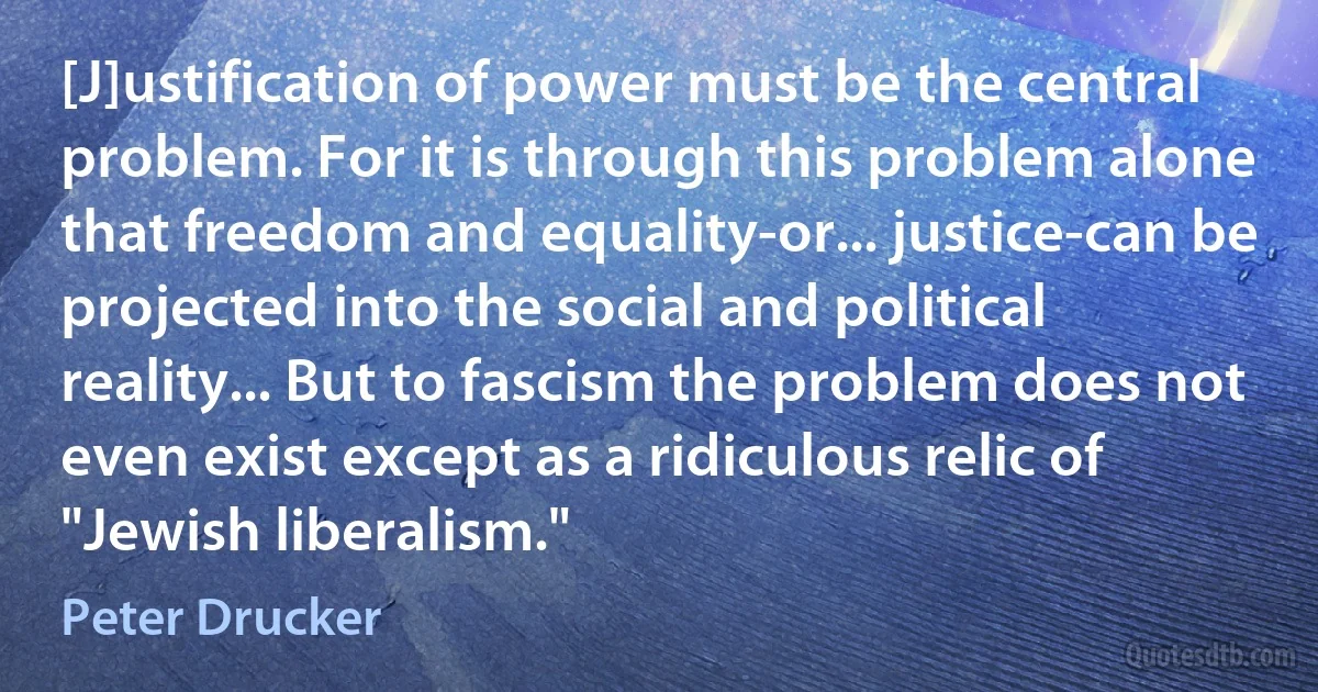 [J]ustification of power must be the central problem. For it is through this problem alone that freedom and equality-or... justice-can be projected into the social and political reality... But to fascism the problem does not even exist except as a ridiculous relic of "Jewish liberalism." (Peter Drucker)