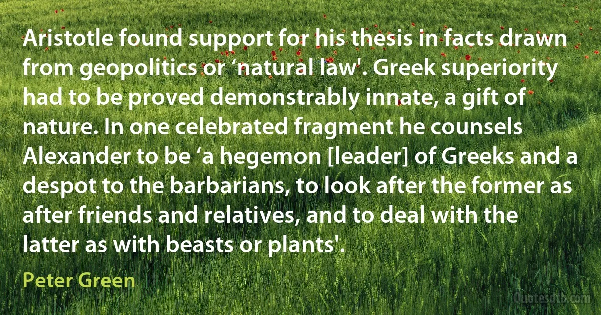 Aristotle found support for his thesis in facts drawn from geopolitics or ‘natural law'. Greek superiority had to be proved demonstrably innate, a gift of nature. In one celebrated fragment he counsels Alexander to be ‘a hegemon [leader] of Greeks and a despot to the barbarians, to look after the former as after friends and relatives, and to deal with the latter as with beasts or plants'. (Peter Green)