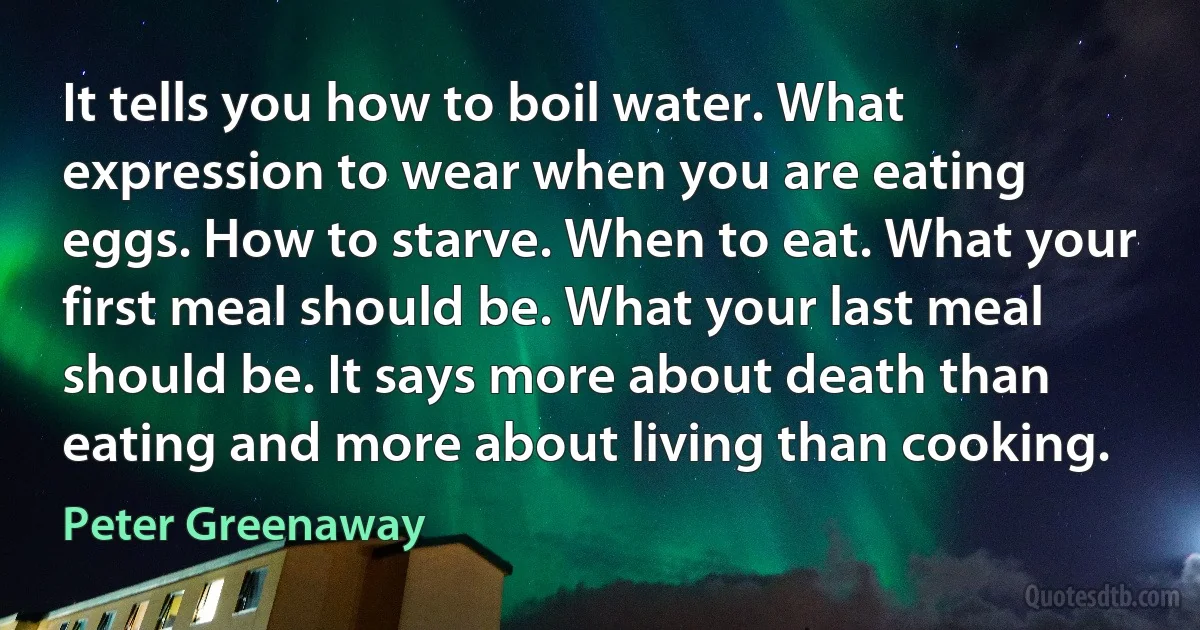 It tells you how to boil water. What expression to wear when you are eating eggs. How to starve. When to eat. What your first meal should be. What your last meal should be. It says more about death than eating and more about living than cooking. (Peter Greenaway)