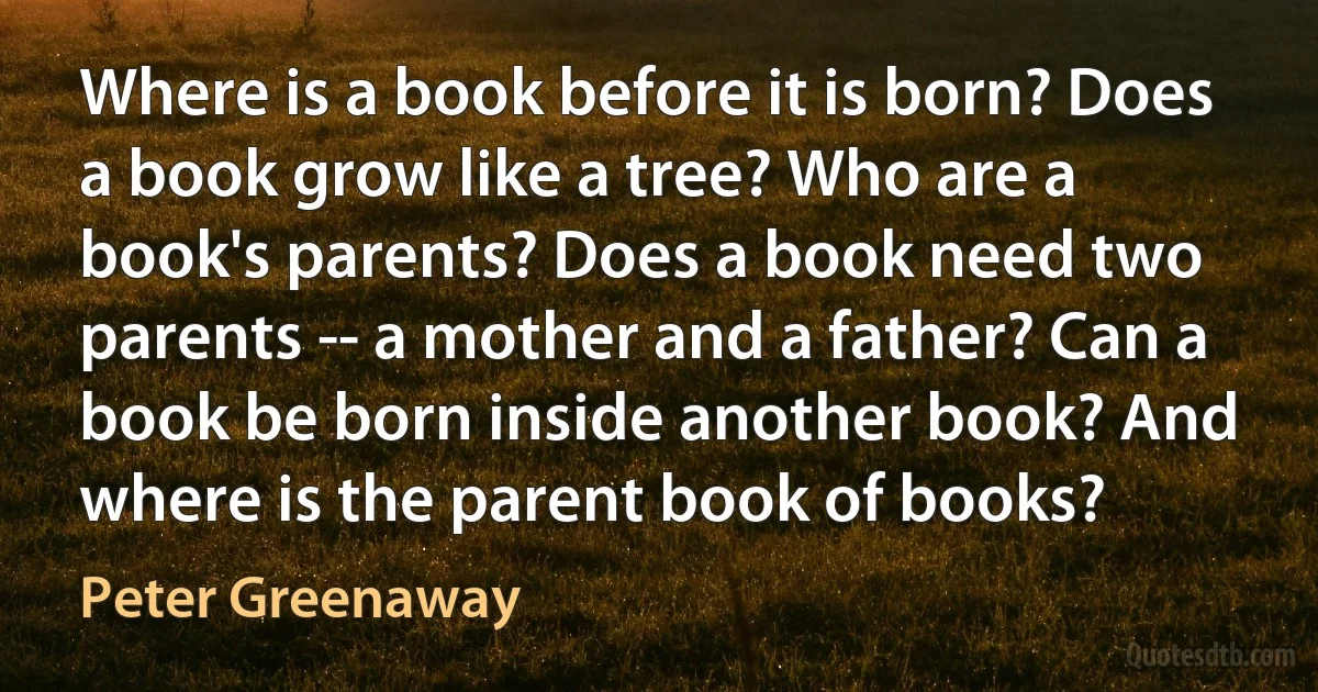 Where is a book before it is born? Does a book grow like a tree? Who are a book's parents? Does a book need two parents -- a mother and a father? Can a book be born inside another book? And where is the parent book of books? (Peter Greenaway)