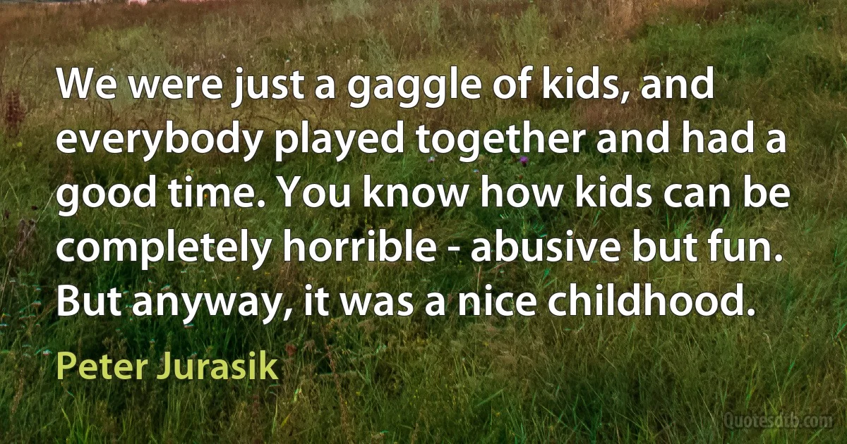 We were just a gaggle of kids, and everybody played together and had a good time. You know how kids can be completely horrible - abusive but fun. But anyway, it was a nice childhood. (Peter Jurasik)