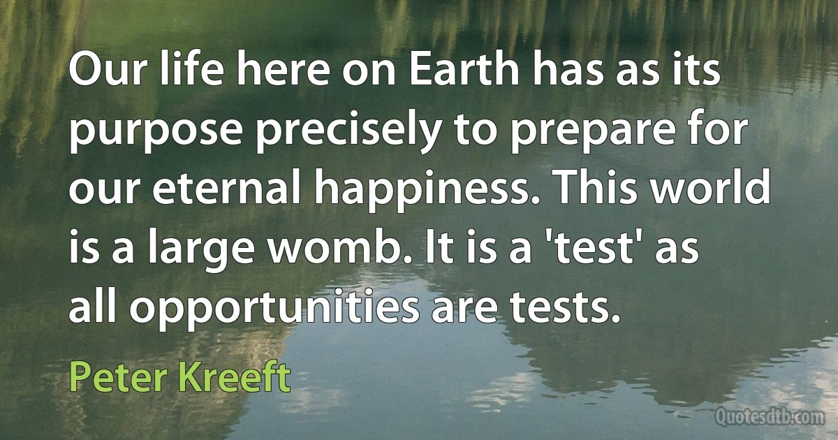 Our life here on Earth has as its purpose precisely to prepare for our eternal happiness. This world is a large womb. It is a 'test' as all opportunities are tests. (Peter Kreeft)