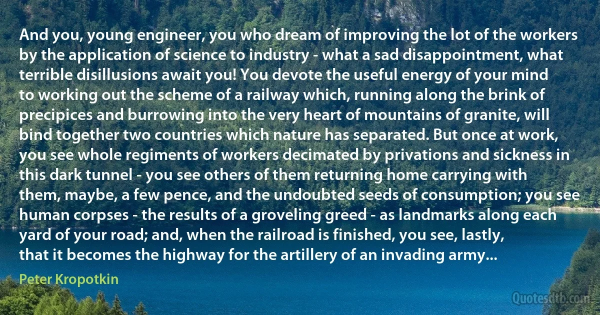 And you, young engineer, you who dream of improving the lot of the workers by the application of science to industry - what a sad disappointment, what terrible disillusions await you! You devote the useful energy of your mind to working out the scheme of a railway which, running along the brink of precipices and burrowing into the very heart of mountains of granite, will bind together two countries which nature has separated. But once at work, you see whole regiments of workers decimated by privations and sickness in this dark tunnel - you see others of them returning home carrying with them, maybe, a few pence, and the undoubted seeds of consumption; you see human corpses - the results of a groveling greed - as landmarks along each yard of your road; and, when the railroad is finished, you see, lastly, that it becomes the highway for the artillery of an invading army... (Peter Kropotkin)