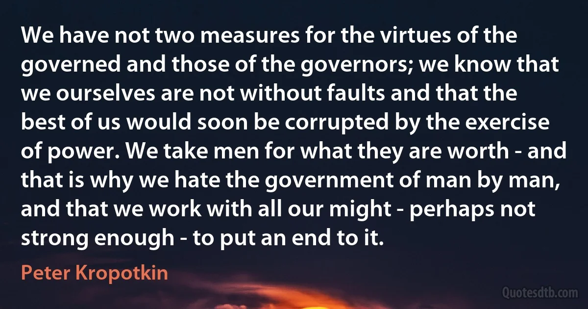 We have not two measures for the virtues of the governed and those of the governors; we know that we ourselves are not without faults and that the best of us would soon be corrupted by the exercise of power. We take men for what they are worth - and that is why we hate the government of man by man, and that we work with all our might - perhaps not strong enough - to put an end to it. (Peter Kropotkin)