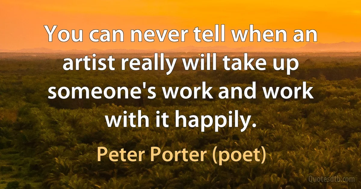 You can never tell when an artist really will take up someone's work and work with it happily. (Peter Porter (poet))