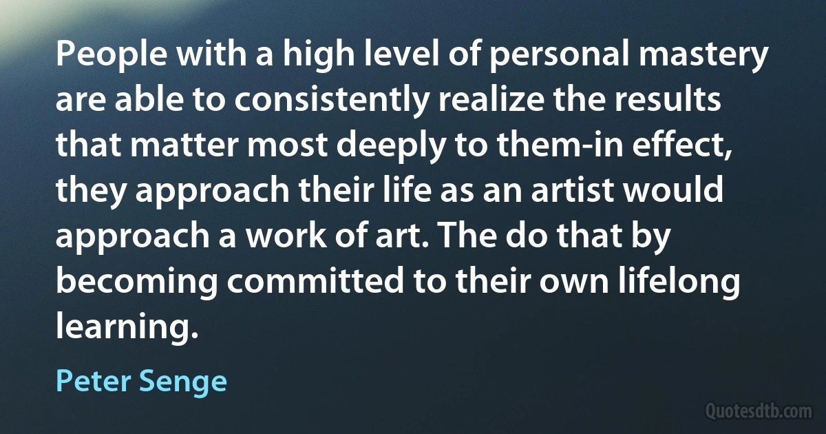 People with a high level of personal mastery are able to consistently realize the results that matter most deeply to them-in effect, they approach their life as an artist would approach a work of art. The do that by becoming committed to their own lifelong learning. (Peter Senge)