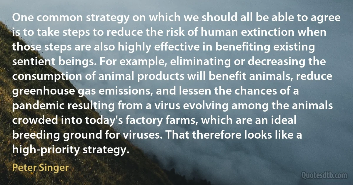 One common strategy on which we should all be able to agree is to take steps to reduce the risk of human extinction when those steps are also highly effective in benefiting existing sentient beings. For example, eliminating or decreasing the consumption of animal products will benefit animals, reduce greenhouse gas emissions, and lessen the chances of a pandemic resulting from a virus evolving among the animals crowded into today's factory farms, which are an ideal breeding ground for viruses. That therefore looks like a high-priority strategy. (Peter Singer)