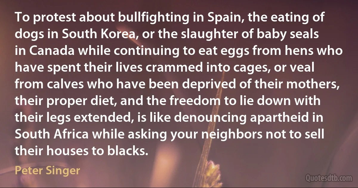 To protest about bullfighting in Spain, the eating of dogs in South Korea, or the slaughter of baby seals in Canada while continuing to eat eggs from hens who have spent their lives crammed into cages, or veal from calves who have been deprived of their mothers, their proper diet, and the freedom to lie down with their legs extended, is like denouncing apartheid in South Africa while asking your neighbors not to sell their houses to blacks. (Peter Singer)