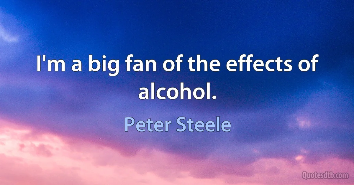 I'm a big fan of the effects of alcohol. (Peter Steele)