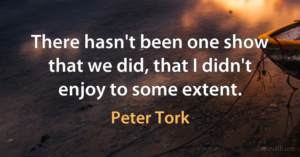 There hasn't been one show that we did, that I didn't enjoy to some extent. (Peter Tork)