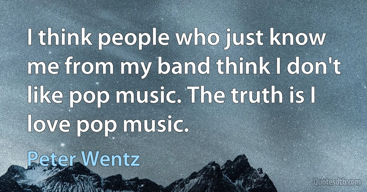 I think people who just know me from my band think I don't like pop music. The truth is I love pop music. (Peter Wentz)