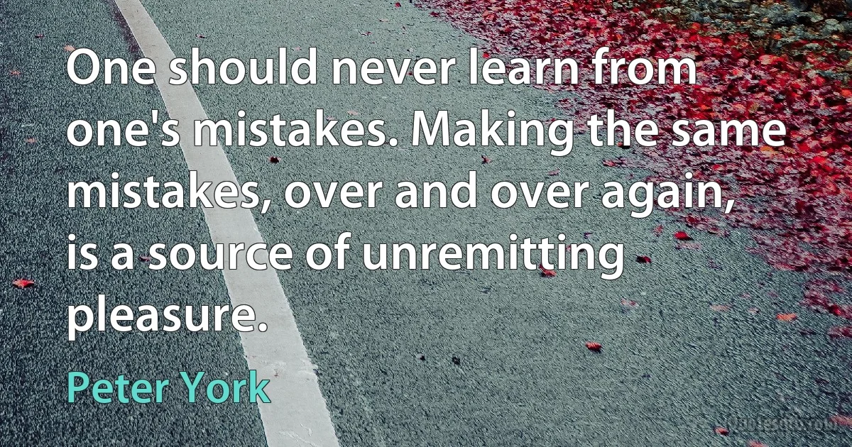 One should never learn from one's mistakes. Making the same mistakes, over and over again, is a source of unremitting pleasure. (Peter York)