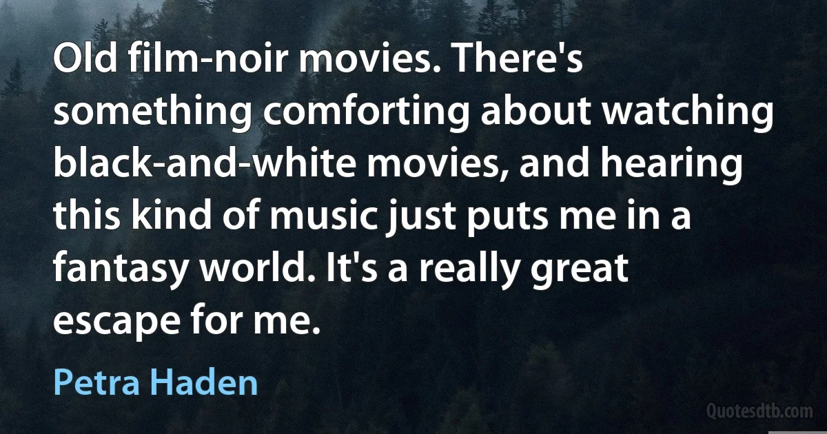 Old film-noir movies. There's something comforting about watching black-and-white movies, and hearing this kind of music just puts me in a fantasy world. It's a really great escape for me. (Petra Haden)